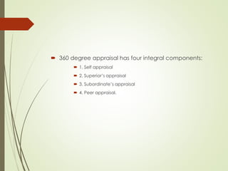  360 degree appraisal has four integral components:
 1. Self appraisal
 2. Superior’s appraisal
 3. Subordinate’s appraisal
 4. Peer appraisal.
 