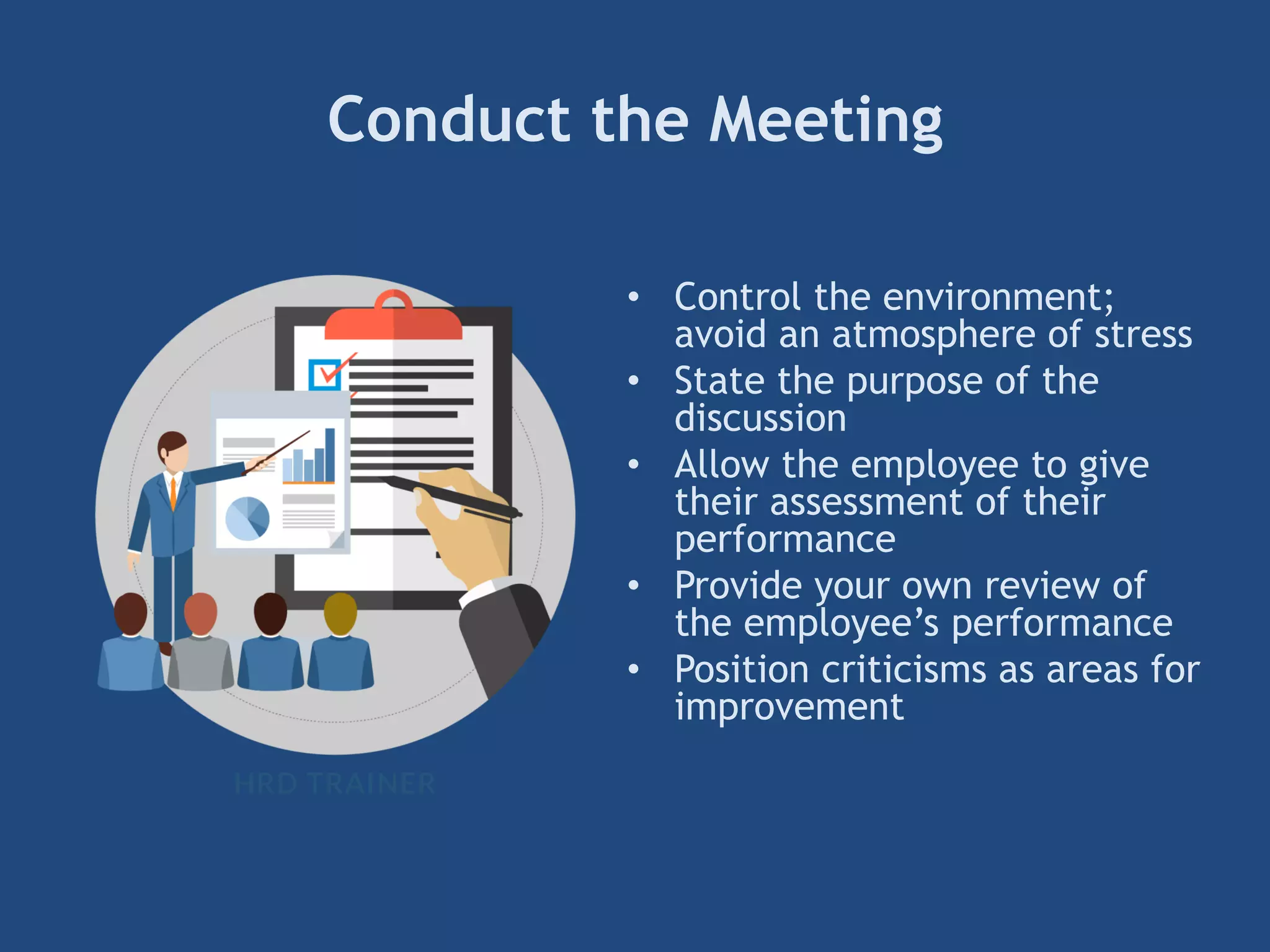 Conduct the Meeting
• Control the environment;
avoid an atmosphere of stress
• State the purpose of the
discussion
• Allow the employee to give
their assessment of their
performance
• Provide your own review of
the employee’s performance
• Position criticisms as areas for
improvement
 