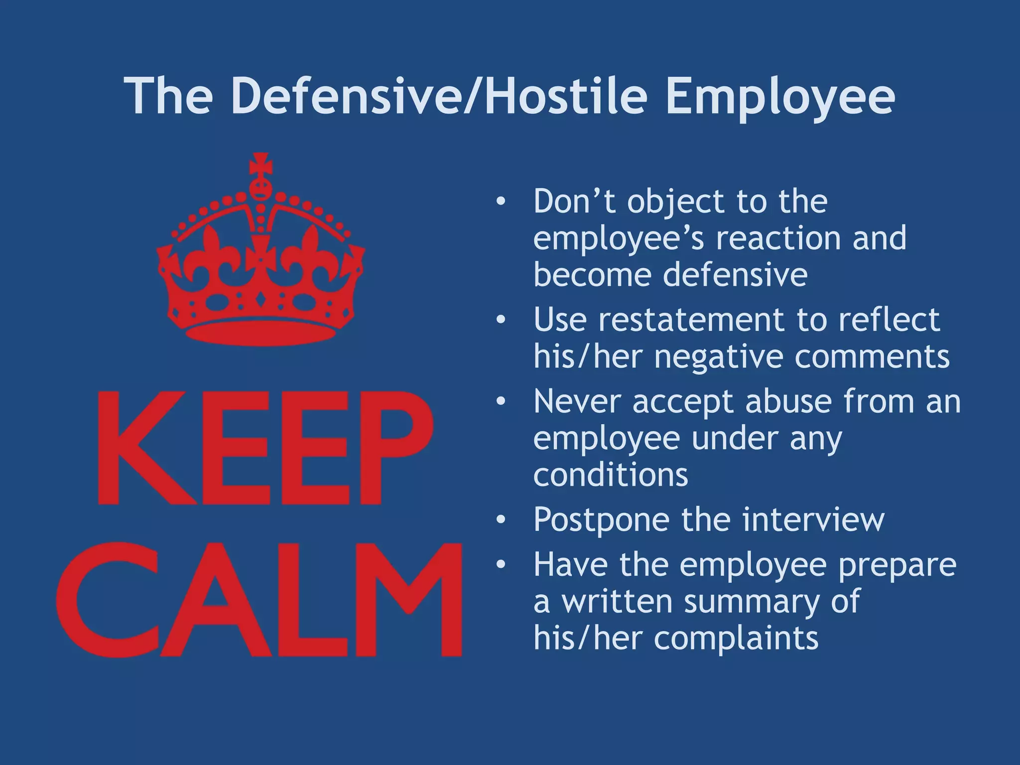 The Defensive/Hostile Employee
• Don’t object to the
employee’s reaction and
become defensive
• Use restatement to reflect
his/her negative comments
• Never accept abuse from an
employee under any
conditions
• Postpone the interview
• Have the employee prepare
a written summary of
his/her complaints
 