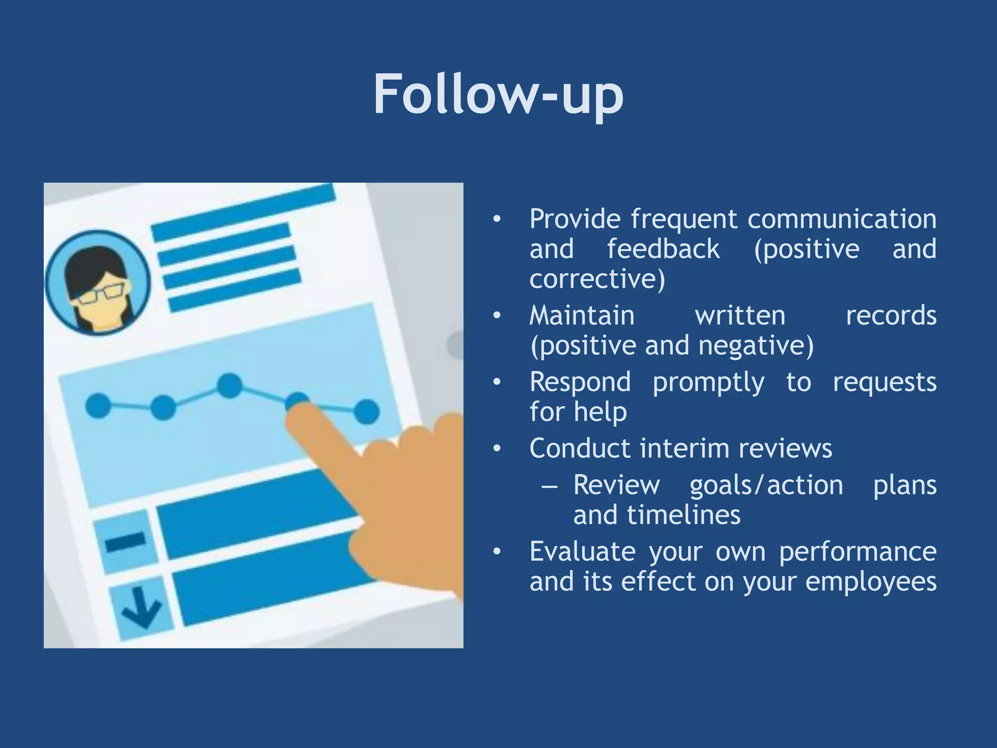 Follow-up
• Provide frequent communication
and feedback (positive and
corrective)
• Maintain written records
(positive and negative)
• Respond promptly to requests
for help
• Conduct interim reviews
– Review goals/action plans
and timelines
• Evaluate your own performance
and its effect on your employees
 