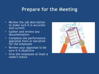 Prepare for the Meeting
• Review the job description
to make sure it is accurate
and current
• Gather and review any
documentation
• Complete the performance
appraisal form or narrative
for the employee
• Review your appraisal to be
sure it is objective
• Give the employee at least a
week’s notice
 
