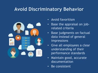 Avoid Discriminatory Behavior
• Avoid favoritism
• Base the appraisal on job-
related criteria
• Base judgments on factual
data instead of general
impressions
• Give all employees a clear
understanding of their
performance standards
• Maintain good, accurate
documentation
• Be consistent
 