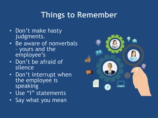 Things to Remember
• Don’t make hasty
judgments.
• Be aware of nonverbals
– yours and the
employee’s
• Don’t be afraid of
silence
• Don’t interrupt when
the employee is
speaking
• Use ―I‖ statements
• Say what you mean
 