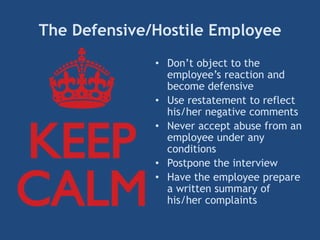 The Defensive/Hostile Employee
• Don’t object to the
employee’s reaction and
become defensive
• Use restatement to reflect
his/her negative comments
• Never accept abuse from an
employee under any
conditions
• Postpone the interview
• Have the employee prepare
a written summary of
his/her complaints
 