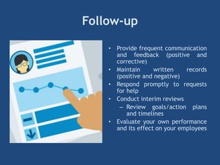 Follow-up
• Provide frequent communication
and feedback (positive and
corrective)
• Maintain written records
(positive and negative)
• Respond promptly to requests
for help
• Conduct interim reviews
– Review goals/action plans
and timelines
• Evaluate your own performance
and its effect on your employees
 
