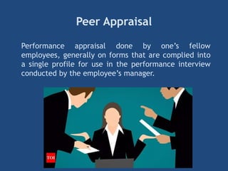 Peer Appraisal
Performance appraisal done by one’s fellow
employees, generally on forms that are complied into
a single profile for use in the performance interview
conducted by the employee’s manager.
 