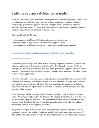 Performance appraisal objectives examples
In this file, you can ref useful information about performance appraisal objectives examples such
as performance appraisal objectives examples methods, performance appraisal objectives
examples tips, performance appraisal objectives examples forms, performance appraisal
objectives examples phrases … If you need more assistant for performance appraisal objectives
examples, please leave your comment at the end of file.
Other useful material for you:
• performanceappraisal123.com/1125-free-performance-review-phrases
• performanceappraisal123.com/free-28-performance-appraisal-forms
• performanceappraisal123.com/free-ebook-11-methods-for-performance-appraisal
I. Contents of getting performance appraisal objectives examples
==================
Performance appraisal objectives might include analyzing employee attendance, job knowledge,
initiative, relationship with coworkers, and job quality. They basically measure whether an
employee met individual performance goals that mirror performance appraisal objectives of the
company. One common objective of an employee evaluation might determine if a salary increase
or merit award is appropriate.
Job reviews typically occur once a year to set performance appraisal objectives and goals for the
following year. Managers hold formal meetings with staff members to discuss which objectives
were met and where employees fell short. This is an opportunity for supervisors to address
weaknesses and areas for improvement. It also offers a chance to reward employees who met
objectives of the company.
These goals might include increased profits, customer retention, or the development of new
clients. An employee might prepare for the review by bringing documentation to show he or she
met performance appraisal objectives. This documentation might show how an employee met
company goals throughout the year. A record of accomplishments might also help address
unwarranted criticism in the employee evaluation.
It is generally accepted in the business world that performance appraisal objectives must be
measurable, specific, and realistic. Employees should clearly understand what is expected of
them and how their performance benefits the firm. If performance is not tied to salary increases,
 