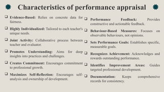 Characteristics of performance appraisal
 Evidence-Based: Relies on concrete data for
fairness.
 Highly Individualized: Tailored to each teacher's
unique needs.
 Joint Activity: Collaborative process between
teacher and evaluator.
 Promotes Understanding: Aims for deep
insights into practices and challenges.
 Creates Commitment: Encourages commitment
to professional growth.
 Maximizes Self-Reflection: Encourages self-
analysis and ownership of development.
 Performance Feedback: Provides
constructive and actionable feedback.
 Behaviour-Based Measures: Focuses on
observable behaviours, not opinions.
 Sets Performance Goals: Establishes specific,
measurable goals.
 Recognizes Achievement: Acknowledges and
rewards outstanding performance.
 Identifies Improvement Areas: Guides
targeted professional development.
 Documentation: Keeps comprehensive
records for consistency.
 