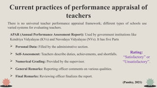 Current practices of performance appraisal of
teachers
APAR (Annual Performance Assessment Report): Used by government institutions like
Kendriya Vidyalayas (KVs) and Navodaya Vidyalayas (NVs). It has five Parts
 Personal Data: Filled by the administrative section.
 Self-Assessment: Teachers describe duties, achievements, and shortfalls.
 Numerical Grading: Provided by the supervisor.
 General Remarks: Reporting officer comments on various qualities.
 Final Remarks: Reviewing officer finalizes the report.
There is no universal teacher performance appraisal framework; different types of schools use
varied systems for evaluating teachers.
Rating:
“Satisfactory” or
“Unsatisfactory”.
(Pandey, 2021)
 
