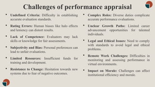 Challenges of performance appraisal
 Complex Roles: Diverse duties complicate
accurate performance evaluations.
 Unclear Growth Paths: Limited career
advancement opportunities for talented
individuals.
 Legal and Ethical Issues: Need to comply
with standards to avoid legal and ethical
problems.
 Remote Work Challenges: Difficulties in
monitoring and assessing performance in
virtual environments.
 Impact on Morale: Challenges can affect
institutional efficiency and morale.
 Undefined Criteria: Difficulty in establishing
accurate evaluation standards.
 Rating Errors: Human biases like halo effects
and leniency can distort results.
 Lack of Competence: Evaluators may lack
skills or knowledge for fair assessments.
 Subjectivity and Bias: Personal preferences can
lead to unfair evaluations.
 Limited Resources: Insufficient funds for
training and development.
 Resistance to Change: Hesitation towards new
systems due to fear of negative outcomes.
 