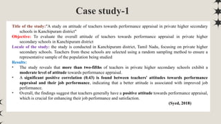 Case study-1
Title of the study:"A study on attitude of teachers towards performance appraisal in private higher secondary
schools in Kanchipuram district"
Objective: To evaluate the overall attitude of teachers towards performance appraisal in private higher
secondary schools in Kanchipuram district
Locale of the study: the study is conducted in Kanchipuram district, Tamil Nadu, focusing on private higher
secondary schools. Teachers from these schools are selected using a random sampling method to ensure a
representative sample of the population being studied
Results:
• The study reveals that more than two-fifths of teachers in private higher secondary schools exhibit a
moderate level of attitude towards performance appraisal.
• A significant positive correlation (0.43) is found between teachers' attitudes towards performance
appraisal and their job performance, indicating that a better attitude is associated with improved job
performance.
• Overall, the findings suggest that teachers generally have a positive attitude towards performance appraisal,
which is crucial for enhancing their job performance and satisfaction.
(Syed, 2018)
 