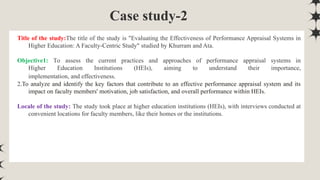 Case study-2
Title of the study:The title of the study is "Evaluating the Effectiveness of Performance Appraisal Systems in
Higher Education: A Faculty-Centric Study" studied by Khurram and Ata.
Objective1: To assess the current practices and approaches of performance appraisal systems in
Higher Education Institutions (HEIs), aiming to understand their importance,
implementation, and effectiveness.
2.To analyze and identify the key factors that contribute to an effective performance appraisal system and its
impact on faculty members' motivation, job satisfaction, and overall performance within HEIs.
Locale of the study: The study took place at higher education institutions (HEIs), with interviews conducted at
convenient locations for faculty members, like their homes or the institutions.
 