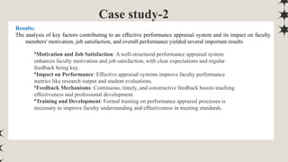 Case study-2
Results:
The analysis of key factors contributing to an effective performance appraisal system and its impact on faculty
members' motivation, job satisfaction, and overall performance yielded several important results
•Motivation and Job Satisfaction: A well-structured performance appraisal system
enhances faculty motivation and job satisfaction, with clear expectations and regular
feedback being key.
•Impact on Performance: Effective appraisal systems improve faculty performance
metrics like research output and student evaluations.
•Feedback Mechanisms: Continuous, timely, and constructive feedback boosts teaching
effectiveness and professional development.
•Training and Development: Formal training on performance appraisal processes is
necessary to improve faculty understanding and effectiveness in meeting standards.
 