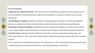 Recommendations
Implement Fair Appraisal Systems: HEIs should ensure that performance appraisal systems are perceived as
fair and transparent, incorporating faculty input in the development of evaluation criteria to foster trust and
engagement.
Provide Regular Training: Institutions should offer training programs for faculty on performance appraisal
processes to enhance their skills and understanding, thereby increasing job satisfaction and performance.
Encourage Continuous Feedback: Establishing a culture of continuous feedback is essential. Faculty should
receive regular updates on their performance to identify areas for improvement and foster professional growth.
Set Clear Goals: Institutions should collaborate with faculty to set clear, measurable goals that align with
institutional objectives. This ensures that faculty members understand expectations and can effectively track their
progress.
These results and recommendations underscore the importance of a well-structured performance appraisal system
in enhancing faculty motivation, job satisfaction, and overall performance within HEIs.
 