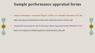 Sample performance appraisal forms
• Annual Performance Assessment Report (APAR) For Scientific Personnel of ICAR –
https://icar.org.in/sites/default/files/inline-files/APAR_Revised-21-04-2011.pdf
• Annual Self-Assessment for the Performance Based Appraisal System (PBAS) by UGC –
https://www.ugc.gov.in/oldpdf/regulations/webnotification_pbas.pdf
 