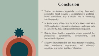 Conclusion
 Teacher performance appraisals, evolving from early
personality-based systems to comprehensive, evidence-
based evaluations, play a crucial role in enhancing
teaching quality.
 In India, while efforts like the UGC's PBAS and NEP
2020 emphasize systematic evaluations, challenges such
as subjectivity, bias, and resource limitations persist.
 Despite these hurdles, appraisals remain essential for
professional development, accountability, and
institutional alignment.
 Effective implementation can boost teacher confidence,
foster continuous improvement, and ultimately
contribute to a higher quality of education.
 