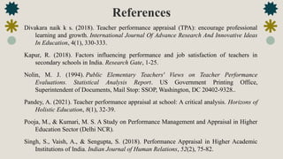 References
Divakara naik k s. (2018). Teacher performance appraisal (TPA): encourage professional
learning and growth. International Journal Of Advance Research And Innovative Ideas
In Education, 4(1), 330-333.
Kapur, R. (2018). Factors influencing performance and job satisfaction of teachers in
secondary schools in India. Research Gate, 1-25.
Nolin, M. J. (1994). Public Elementary Teachers' Views on Teacher Performance
Evaluations. Statistical Analysis Report. US Government Printing Office,
Superintendent of Documents, Mail Stop: SSOP, Washington, DC 20402-9328..
Pandey, A. (2021). Teacher performance appraisal at school: A critical analysis. Horizons of
Holistic Education, 8(1), 32-39.
Pooja, M., & Kumari, M. S. A Study on Performance Management and Appraisal in Higher
Education Sector (Delhi NCR).
Singh, S., Vaish, A., & Sengupta, S. (2018). Performance Appraisal in Higher Academic
Institutions of India. Indian Journal of Human Relations, 52(2), 75-82.
 