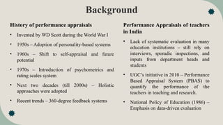 Background
History of performance appraisals
• Invented by WD Scott during the World War I
• 1950s – Adoption of personality-based systems
• 1960s – Shift to self-appraisal and future
potential
• 1970s – Introduction of psychometrics and
rating scales system
• Next two decades (till 2000s) – Holistic
approaches were adopted
• Recent trends – 360-degree feedback systems
Performance Appraisals of teachers
in India
• Lack of systematic evaluation in many
education institutions – still rely on
interviews, sporadic inspections, and
inputs from department heads and
students
• UGC’s initiative in 2010 – Performance
Based Appraisal System (PBAS) to
quantify the performance of the
teachers in teaching and research.
• National Policy of Education (1986) –
Emphasis on data-driven evaluation
 