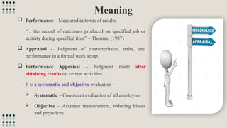 Meaning
 Performance – Measured in terms of results.
“... the record of outcomes produced on specified job or
activity during specified time” – Thomas, (1987)
 Appraisal – Judgment of characteristics, traits, and
performance in a formal work setup.
 Performance Appraisal – Judgment made after
obtaining results on certain activities.
It is a systematic and objective evaluation –
 Systematic – Consistent evaluation of all employees
 Objective – Accurate measurement, reducing biases
and prejudices
 