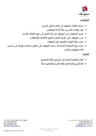 :‫الفوائد‬
•‫ترجمة‬‫اهداف‬‫المنظمه‬‫الى‬‫هدف‬‫للعمل‬.‫الفردي‬
•‫نقل‬‫توقعات‬‫المديرين‬‫تبعاا‬‫لداء‬.‫الموظفين‬
•‫تقديم‬‫المعلومات‬‫الى‬‫الموظف‬‫عن‬‫اداء‬‫العمل‬‫في‬‫ضوء‬‫اهداف‬.‫الدارة‬
•‫تدرب‬‫الموظف‬‫على‬‫طريقة‬‫العمل‬‫لتحقيق‬‫الهداف‬.‫والمتطلبات‬
•‫تحديد‬‫نقاط‬‫القوة‬‫و‬‫الضعف‬‫لدى‬.‫الموظف‬
•‫تحديد‬‫نوع‬‫النشطه‬‫النماءيه‬‫قد‬‫يساعد‬‫الموظف‬‫على‬‫افضل‬‫استخدام‬‫مهاراته‬‫في‬‫تحسين‬
‫الداء‬‫للوظائف‬.‫الحالية‬
:‫اللغة‬
•‫المادة‬‫العلمية‬‫المقدمة‬‫في‬‫البرنامج‬‫باللغة‬‫النجليزية‬
•‫لغة‬‫الشرح‬‫والمخاطبة‬‫باللغة‬‫العربية‬‫والنجليزية‬‫معا‬
17‫شارع‬216،‫الدور‬،‫الخامس‬،‫المعادي‬،‫القاهرة‬.‫مصــر‬
:‫تليفون‬25211002)02(2+
:‫فاكس‬25211003)02(2+
‫بريد‬:‫الكتروني‬info@settec.org
‫الموقع‬:‫اللكتروني‬www.settec.org
Copyrights© 2009 by SETTEC |
www.settec.org
17, 216 St., 5th
floor, Maadi, Cairo, Egypt.
Tel. +2 (02) 25211002
Fax:+2 (02) 25211003
E-mail:info@settec.org
Web Page : www.settec.org
F_PSS_Outline_Ar_V8_01 04 13
 