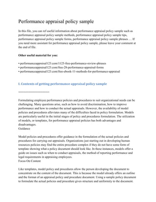 Performance appraisal policy sample
In this file, you can ref useful information about performance appraisal policy sample such as
performance appraisal policy sample methods, performance appraisal policy sample tips,
performance appraisal policy sample forms, performance appraisal policy sample phrases … If
you need more assistant for performance appraisal policy sample, please leave your comment at
the end of file.
Other useful material for you:
• performanceappraisal123.com/1125-free-performance-review-phrases
• performanceappraisal123.com/free-28-performance-appraisal-forms
• performanceappraisal123.com/free-ebook-11-methods-for-performance-appraisal
I. Contents of getting performance appraisal policy sample
==================
Formulating employee performance policies and procedures to suit organizational needs can be
challenging. Many questions arise, such as how to avoid discrimination, how to improve
performance and how to conduct the actual appraisals. However, the availability of model
policies and procedures alleviates many of the difficulties faced in policy formulation. Models
are particularly useful in the initial stages of policy and procedures formulation. The utilization
of models, or templates, for performance appraisal policies has both advantages and
disadvantages.
Guidance
Model policies and procedures offer guidance in the formulation of the actual policies and
procedures for carrying out appraisals. Organizations just starting out in developing human
resources policies may find the entire procedure complex if they do not have some form of
template showing what a policy document should look like. In these instances, models offer a
guide on issues such as when to conduct appraisals, the method of reporting performance and
legal requirements in appraising employees.
Focus On Content
Like templates, model policy and procedures allow the person developing the document to
concentrate on the content of the document. This is because the model already offers an outline
and the format of an appraisal policy and procedure document. Using a sample policy document
to formulate the actual policies and procedure gives structure and uniformity to the document.
 