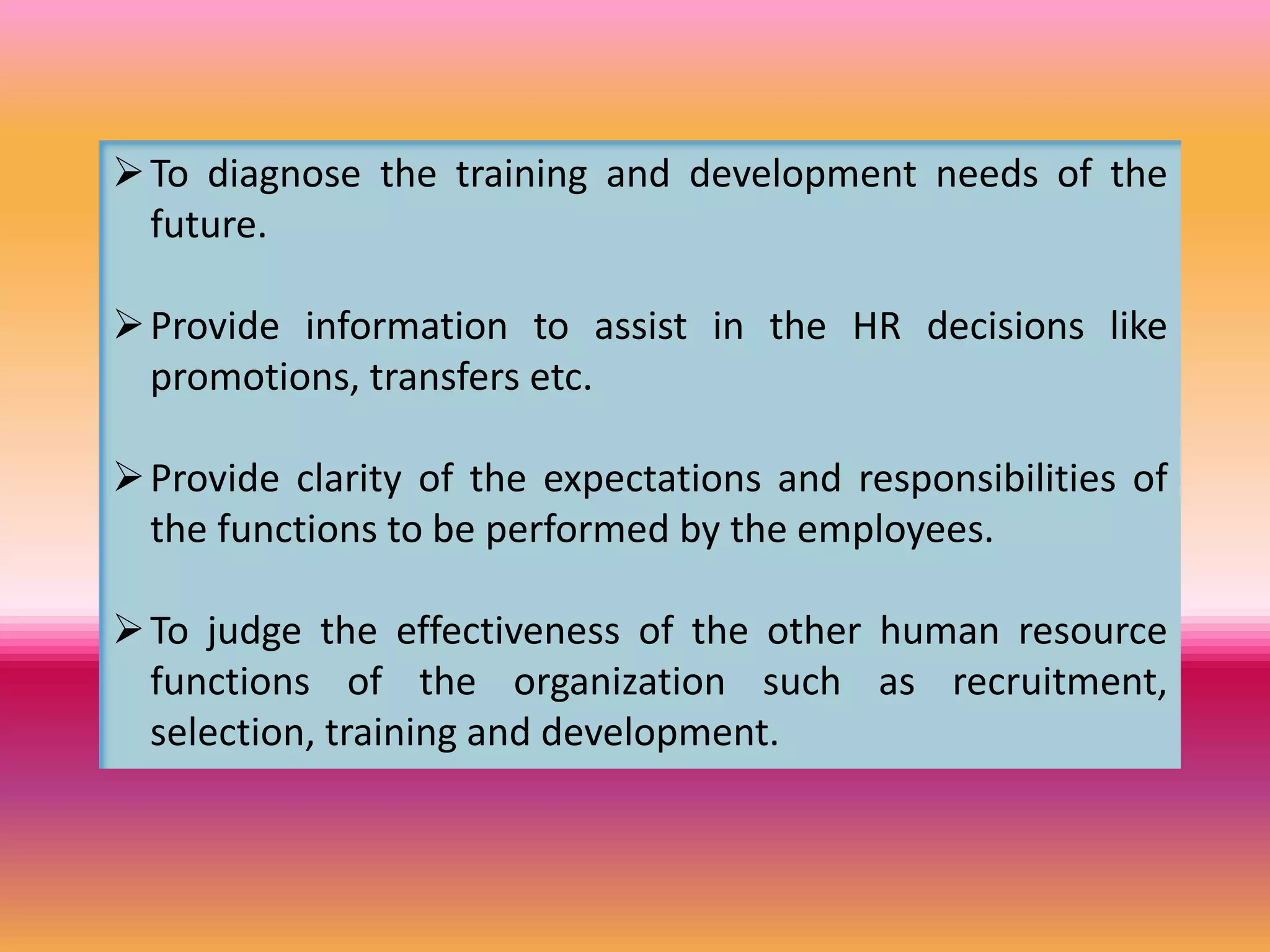 To diagnose the training and development needs of the
future.
Provide information to assist in the HR decisions like
promotions, transfers etc.
Provide clarity of the expectations and responsibilities of
the functions to be performed by the employees.
To judge the effectiveness of the other human resource
functions of the organization such as recruitment,
selection, training and development.
 
