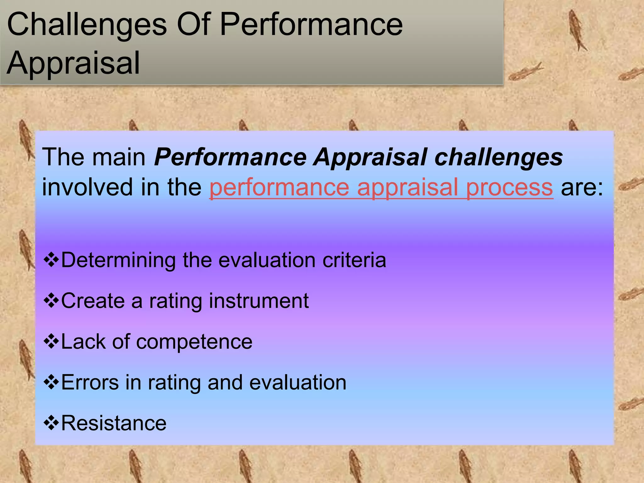 Challenges Of Performance
Appraisal
The main Performance Appraisal challenges
involved in the performance appraisal process are:
Determining the evaluation criteria
Create a rating instrument
Lack of competence
Errors in rating and evaluation
Resistance
 