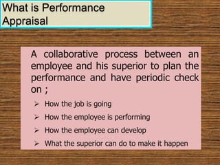A collaborative process between an
employee and his superior to plan the
performance and have periodic check
on ;
 How the job is going
 How the employee is performing
 How the employee can develop
 What the superior can do to make it happen
What is Performance
Appraisal
 