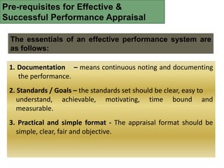 Pre-requisites for Effective &
Successful Performance Appraisal
The essentials of an effective performance system are
as follows:
1. Documentation – means continuous noting and documenting
the performance.
2. Standards / Goals – the standards set should be clear, easy to
understand, achievable, motivating, time bound and
measurable.
3. Practical and simple format - The appraisal format should be
simple, clear, fair and objective.
 