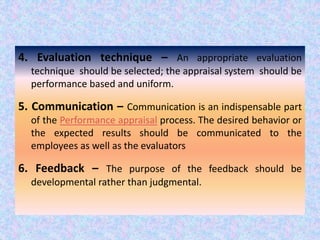 .
4. Evaluation technique – An appropriate evaluation
technique should be selected; the appraisal system should be
performance based and uniform.
5. Communication – Communication is an indispensable part
of the Performance appraisal process. The desired behavior or
the expected results should be communicated to the
employees as well as the evaluators
6. Feedback – The purpose of the feedback should be
developmental rather than judgmental.
 
