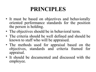 PRINCIPLES
• It must be based on objectives and behaviorally
oriented performance standards for the position
the person is holding.
• The objectives should be in behavioral term.
• The criteria should be well defined and should be
known to staff who will be appraised.
• The methods used for appraisal based on the
objectives, standards and criteria framed for
appraisal.
• It should be documented and discussed with the
employee.
 