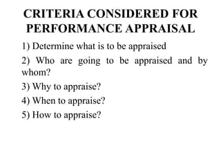 CRITERIA CONSIDERED FOR
PERFORMANCE APPRAISAL
1) Determine what is to be appraised
2) Who are going to be appraised and by
whom?
3) Why to appraise?
4) When to appraise?
5) How to appraise?
 