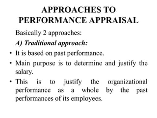 APPROACHES TO
PERFORMANCE APPRAISAL
Basically 2 approaches:
A) Traditional approach:
• It is based on past performance.
• Main purpose is to determine and justify the
salary.
• This is to justify the organizational
performance as a whole by the past
performances of its employees.
 