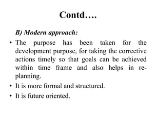 Contd….
B) Modern approach:
• The purpose has been taken for the
development purpose, for taking the corrective
actions timely so that goals can be achieved
within time frame and also helps in re-
planning.
• It is more formal and structured.
• It is future oriented.
 