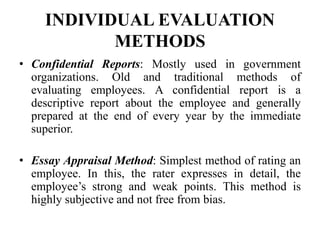 INDIVIDUAL EVALUATION
METHODS
• Confidential Reports: Mostly used in government
organizations. Old and traditional methods of
evaluating employees. A confidential report is a
descriptive report about the employee and generally
prepared at the end of every year by the immediate
superior.
• Essay Appraisal Method: Simplest method of rating an
employee. In this, the rater expresses in detail, the
employee’s strong and weak points. This method is
highly subjective and not free from bias.
 