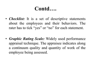 Contd….
• Checklist: It is a set of descriptive statements
about the employees and their behaviors. The
rater has to tick “yes” or “no” for each statement.
• Graphic Rating Scale: Widely used performance
appraisal technique. The appraisee indicates along
a continuum quality and quantity of work of the
employee being assessed.
 