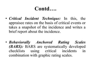 Contd….
• Critical Incident Technique: In this, the
appraisee rates on the basis of critical events or
takes a snapshot of the incidence and writes a
brief report about the incidence.
• Behaviorally Anchored Rating Scales
(BARS): BARS are systematically developed
checklists using critical incidents in
combination with graphic rating scales.
 