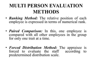 MULTI PERSON EVALUATION
METHODS
• Ranking Method: The relative position of each
employee is expressed in terms of numerical rank.
• Paired Comparison: In this, one employee is
compared with all other employees in the group
for only one trait at a time.
• Forced Distribution Method: The appraisee is
forced to evaluate the staff according to
predetermined distribution scale.
 