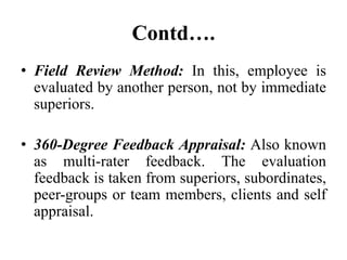 Contd….
• Field Review Method: In this, employee is
evaluated by another person, not by immediate
superiors.
• 360-Degree Feedback Appraisal: Also known
as multi-rater feedback. The evaluation
feedback is taken from superiors, subordinates,
peer-groups or team members, clients and self
appraisal.
 