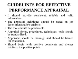 GUIDELINES FOR EFFECTIVE
PERFORMANCE APPRAISAL
• It should provide consistent, reliable and valid
information.
• The appraisal techniques should be based on job
description and job-analysis.
• The tools should be practicable.
• Appraisal forms, procedures, techniques, tools should
be standardized.
• Appraisers should be thorough and should be trained
for evaluation.
• Should begin with positive comments and always
reinforce the positive points.
 
