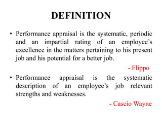 DEFINITION
• Performance appraisal is the systematic, periodic
and an impartial rating of an employee’s
excellence in the matters pertaining to his present
job and his potential for a better job.
- Flippo
• Performance appraisal is the systematic
description of an employee’s job relevant
strengths and weaknesses.
- Cascio Wayne
 
