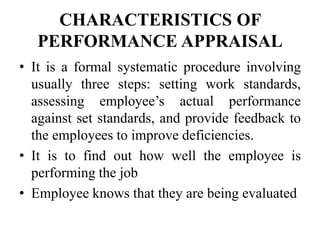 CHARACTERISTICS OF
PERFORMANCE APPRAISAL
• It is a formal systematic procedure involving
usually three steps: setting work standards,
assessing employee’s actual performance
against set standards, and provide feedback to
the employees to improve deficiencies.
• It is to find out how well the employee is
performing the job
• Employee knows that they are being evaluated
 