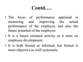 Contd….
• The focus of performance appraisal is
measuring and improving the actual
performance of the employee and also the
future potential of the employee
• It is a future oriented activity as it aims on
employee development
• It is both formal or informal; but formal is
more objective as well systematic
 