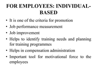FOR EMPLOYEES: INDIVIDUAL-
BASED
• It is one of the criteria for promotion
• Job performance measurement
• Job improvement
• Helps to identify training needs and planning
for training programmes
• Helps in compensation administration
• Important tool for motivational force to the
employees
 