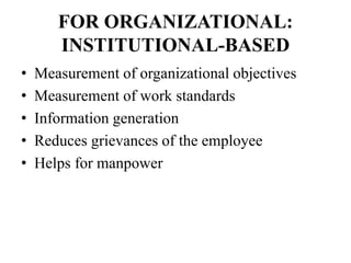 FOR ORGANIZATIONAL:
INSTITUTIONAL-BASED
• Measurement of organizational objectives
• Measurement of work standards
• Information generation
• Reduces grievances of the employee
• Helps for manpower
 