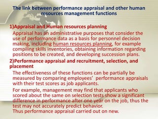 The link between performance appraisal and other human
resources management functions
1)Appraisal and Human resources planning
Appraisal has an administrative purposes that consider the
use of performance data as a basis for personnel decision
making, including human resources planning, for example
compiling skills inventories, obtaining information regarding
positions to be created, and developing succession plans.
2)Performance appraisal and recruitment, selection, and
placement
The effectiveness of these functions can be partially be
measured by comparing employees’ performance appraisals
with their test scores as job applicants.
For example, management may find that applicants who
scored about the same on selection tests show a significant
difference in performance after one year on the job, thus the
test may not accurately predict behavior.
Thus performance appraisal carried out on new.
 