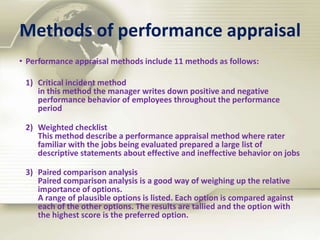 Methods of performance appraisal
• Performance appraisal methods include 11 methods as follows:
1) Critical incident method
in this method the manager writes down positive and negative
performance behavior of employees throughout the performance
period
2) Weighted checklist
This method describe a performance appraisal method where rater
familiar with the jobs being evaluated prepared a large list of
descriptive statements about effective and ineffective behavior on jobs
3) Paired comparison analysis
Paired comparison analysis is a good way of weighing up the relative
importance of options.
A range of plausible options is listed. Each option is compared against
each of the other options. The results are tallied and the option with
the highest score is the preferred option.
 