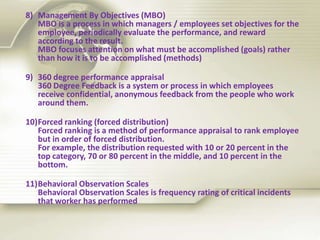 8) Management By Objectives (MBO)
MBO is a process in which managers / employees set objectives for the
employee, periodically evaluate the performance, and reward
according to the result.
MBO focuses attention on what must be accomplished (goals) rather
than how it is to be accomplished (methods)
9) 360 degree performance appraisal
360 Degree Feedback is a system or process in which employees
receive confidential, anonymous feedback from the people who work
around them.
10)Forced ranking (forced distribution)
Forced ranking is a method of performance appraisal to rank employee
but in order of forced distribution.
For example, the distribution requested with 10 or 20 percent in the
top category, 70 or 80 percent in the middle, and 10 percent in the
bottom.
11)Behavioral Observation Scales
Behavioral Observation Scales is frequency rating of critical incidents
that worker has performed
 