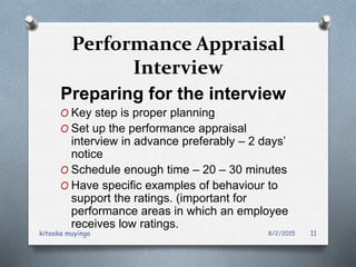Performance Appraisal
Interview
Preparing for the interview
O Key step is proper planning
O Set up the performance appraisal
interview in advance preferably – 2 days’
notice
O Schedule enough time – 20 – 30 minutes
O Have specific examples of behaviour to
support the ratings. (important for
performance areas in which an employee
receives low ratings.
8/2/2015kitooke muyingo 11
 