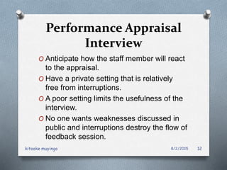 Performance Appraisal
Interview
O Anticipate how the staff member will react
to the appraisal.
O Have a private setting that is relatively
free from interruptions.
O A poor setting limits the usefulness of the
interview.
O No one wants weaknesses discussed in
public and interruptions destroy the flow of
feedback session.
8/2/2015kitooke muyingo 12
 